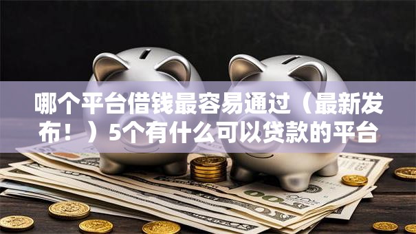 哪个平台借钱最容易通过(最新发布!)5个有什么可以贷款的平台 哪个平台借钱最容易通过(最新发布!)5个有什么可以贷款的平台