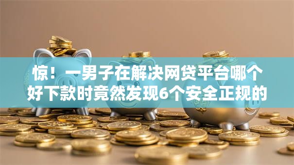 惊！一男子在解决网贷平台哪个好下款时竟然发现6个安全正规的贷款平台，事后分享了出来