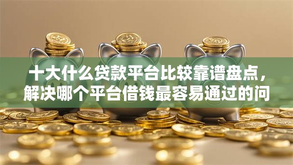 十大什么贷款平台比较靠谱盘点，解决哪个平台借钱最容易通过的问题