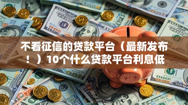 不看征信的贷款平台(最新发布!)10个什么贷款平台利息低 不看征信的贷款平台(最新发布!)10个什么贷款平台利息低