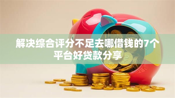 解决综合评分不足去哪借钱的7个平台好贷款分享