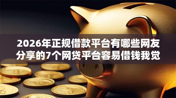 2026年正规借款平台有哪些网友分享的7个网贷平台容易借钱我觉得不错！