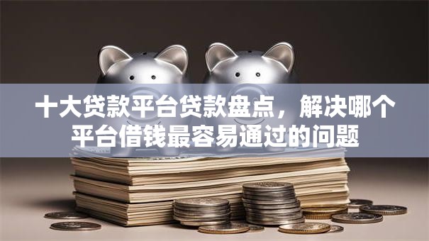 十大贷款平台贷款盘点，解决哪个平台借钱最容易通过的问题