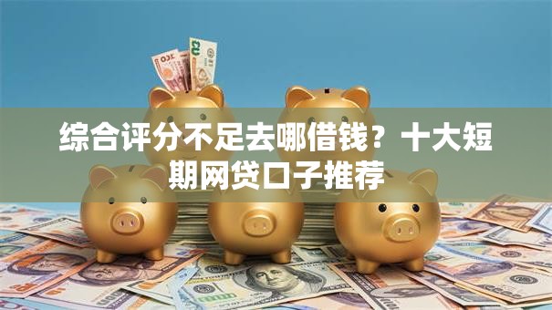 综合评分不足去哪借钱？十大短期网贷口子推荐