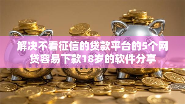 解决不看征信的贷款平台的5个网贷容易下款18岁的软件分享