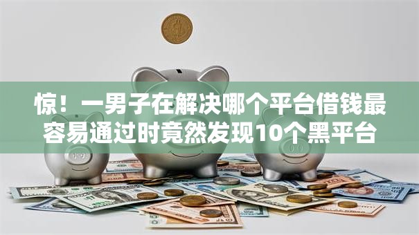 惊！一男子在解决哪个平台借钱最容易通过时竟然发现10个黑平台贷款，事后分享了出来