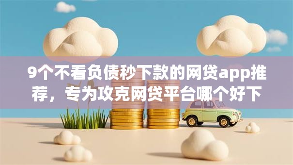 9个不看负债秒下款的网贷app推荐,专为攻克网贷平台哪个好下款难题 9个不看负债秒下款的网贷app推荐,专为攻克网贷平台哪个好下款难题