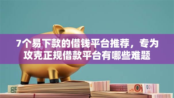 7个易下款的借钱平台推荐，专为攻克正规借款平台有哪些难题