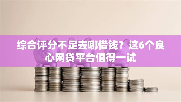 综合评分不足去哪借钱？这6个良心网贷平台值得一试