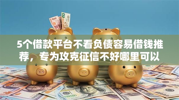 5个借款平台不看负债容易借钱推荐，专为攻克征信不好哪里可以借钱难题