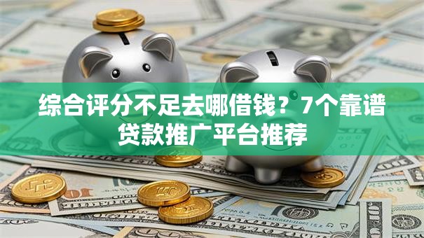 综合评分不足去哪借钱?7个靠谱贷款推广平台推荐 综合评分不足去哪借钱?7个靠谱贷款推广平台推荐