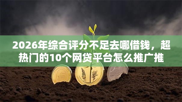 2026年综合评分不足去哪借钱，超热门的10个网贷平台怎么推广推荐