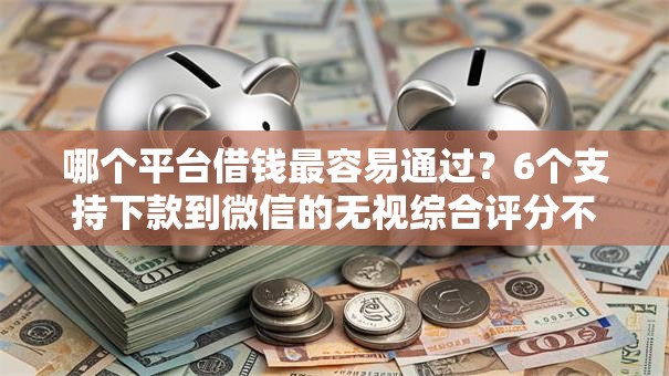 哪个平台借钱最容易通过？6个支持下款到微信的无视综合评分不足必下款口子
