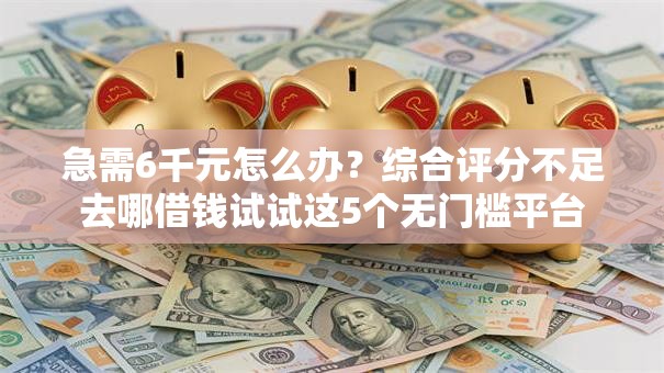 急需6千元怎么办？综合评分不足去哪借钱试试这5个无门槛平台