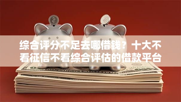 综合评分不足去哪借钱？十大不看征信不看综合评估的借款平台推荐