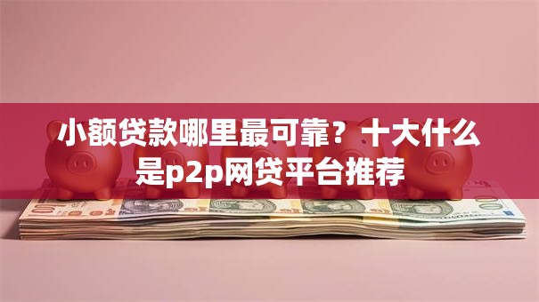 小额贷款哪里最可靠?十大什么是p2p网贷平台推荐 小额贷款哪里最可靠?十大什么是p2p网贷平台推荐