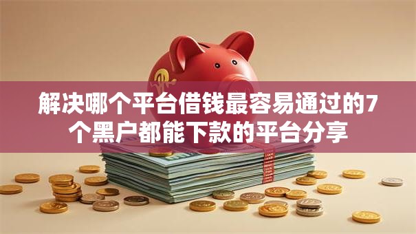 解决哪个平台借钱最容易通过的7个黑户都能下款的平台分享