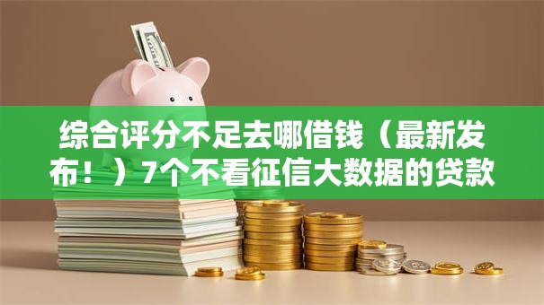 综合评分不足去哪借钱（最新发布！）7个不看征信大数据的贷款平台
