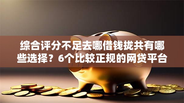 综合评分不足去哪借钱拢共有哪些选择?6个比较正规的网贷平台详解 综合评分不足去哪借钱拢共有哪些选择?6个比较正规的网贷平台详解