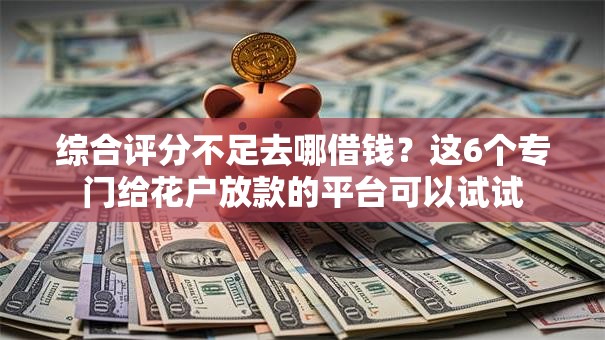 综合评分不足去哪借钱？这6个专门给花户放款的平台可以试试