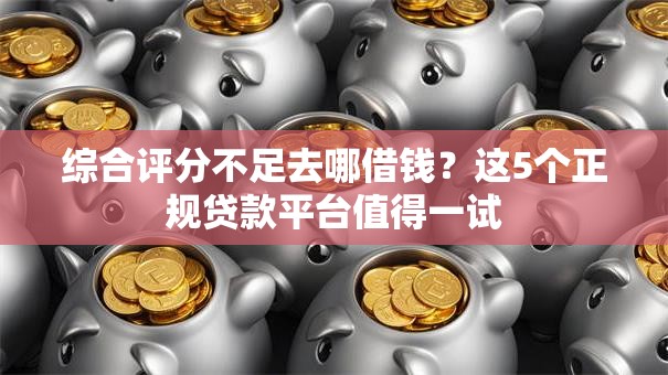 综合评分不足去哪借钱？这5个正规贷款平台值得一试