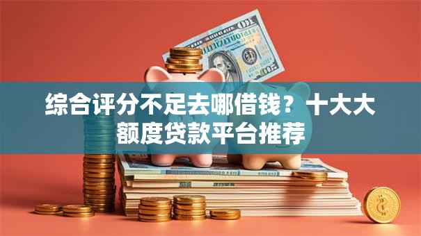 综合评分不足去哪借钱？十大大额度贷款平台推荐