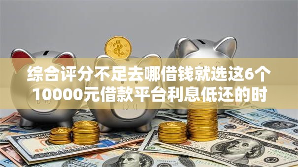 综合评分不足去哪借钱就选这6个10000元借款平台利息低还的时间长的 综合评分不足去哪借钱就选这6个10000元借款平台利息低还的时间长的
