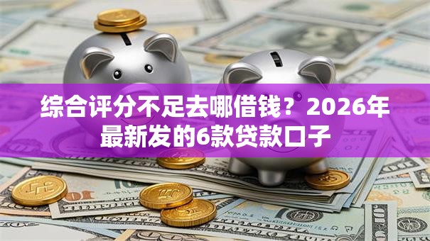 综合评分不足去哪借钱？2026年最新发的6款贷款口子