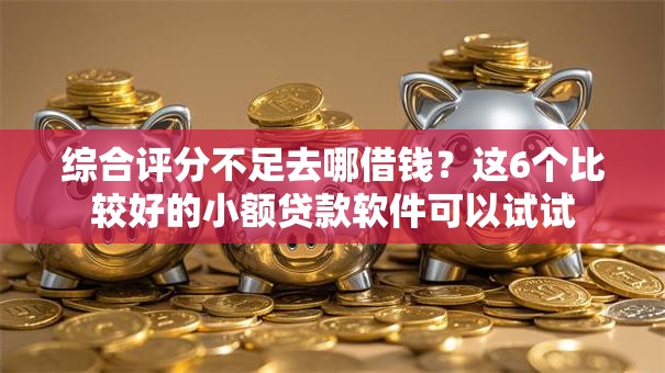 综合评分不足去哪借钱？这6个比较好的小额贷款软件可以试试
