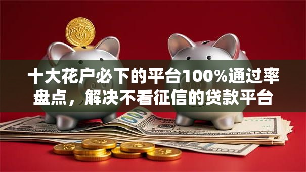 十大花户必下的平台100%通过率盘点,解决不看征信的贷款平台的问题 十大花户必下的平台100%通过率盘点,解决不看征信的贷款平台的问题