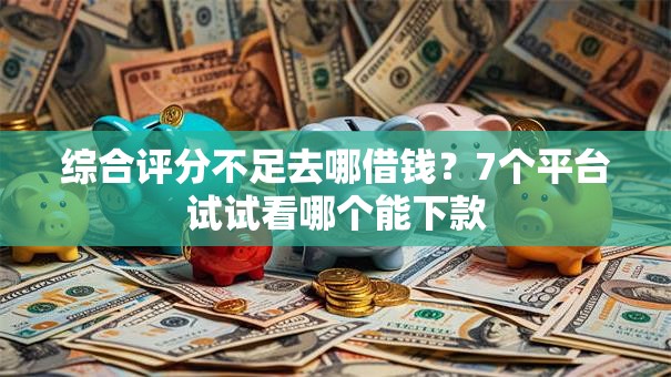 综合评分不足去哪借钱？7个平台试试看哪个能下款