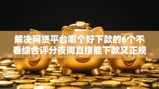解决网贷平台哪个好下款的6个不看综合评分夜间直接能下款又正规的平台分享 解决网贷平台哪个好下款的6个不看综合评分夜间直接能下款又正规的平台分享