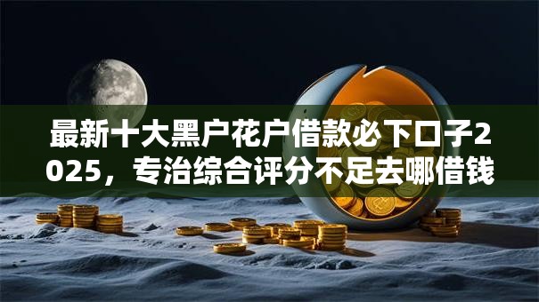 最新十大黑户花户借款必下口子2025,专治综合评分不足去哪借钱 最新十大黑户花户借款必下口子2025,专治综合评分不足去哪借钱
