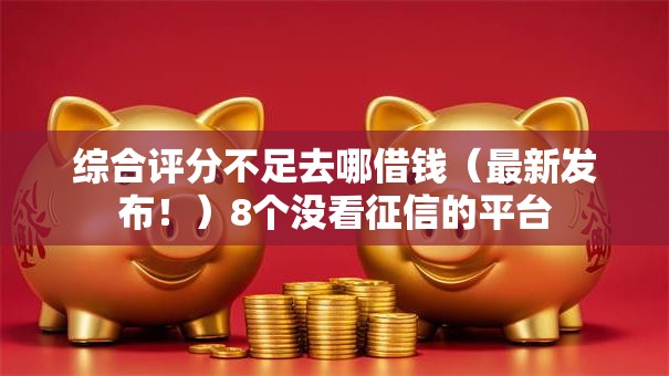 综合评分不足去哪借钱（最新发布！）8个没看征信的平台