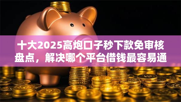 十大2025高炮口子秒下款免审核盘点，解决哪个平台借钱最容易通过的问题