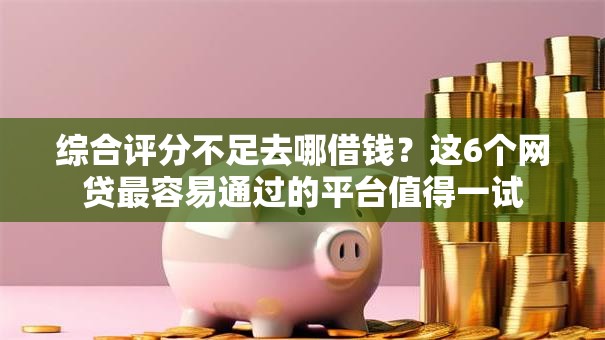 综合评分不足去哪借钱？这6个网贷最容易通过的平台值得一试