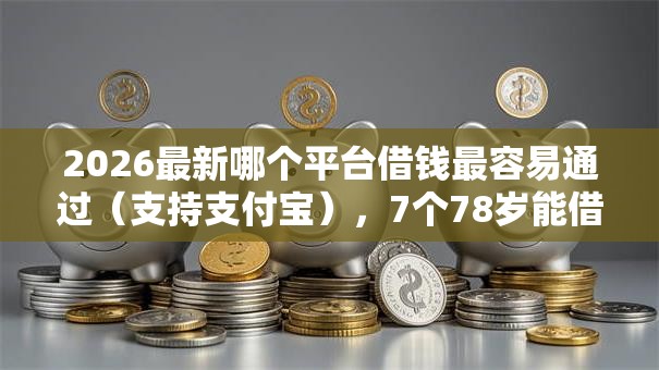 2026最新哪个平台借钱最容易通过（支持支付宝），7个78岁能借款的平台无私分享