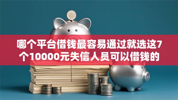 哪个平台借钱最容易通过就选这7个10000元失信人员可以借钱的网贷平台