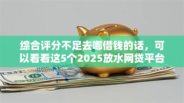 综合评分不足去哪借钱的话,可以看看这5个2025放水网贷平台 综合评分不足去哪借钱的话,可以看看这5个2025放水网贷平台