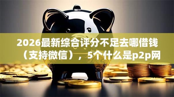 2026最新综合评分不足去哪借钱(支持微信),5个什么是p2p网贷平台无私分享 2026最新综合评分不足去哪借钱(支持微信),5个什么是p2p网贷平台无私分享