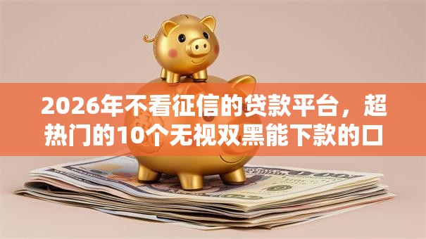 2026年不看征信的贷款平台，超热门的10个无视双黑能下款的口子推荐