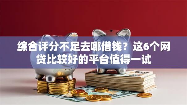 综合评分不足去哪借钱？这6个网贷比较好的平台值得一试
