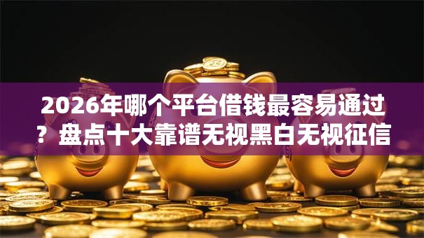 2026年哪个平台借钱最容易通过?盘点十大靠谱无视黑白无视征信申请就下款的平台 2026年哪个平台借钱最容易通过?盘点十大靠谱无视黑白无视征信申请就下款的平台