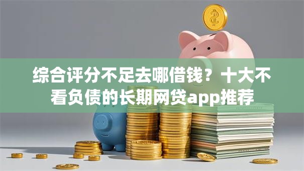 综合评分不足去哪借钱?十大不看负债的长期网贷app推荐 综合评分不足去哪借钱?十大不看负债的长期网贷app推荐