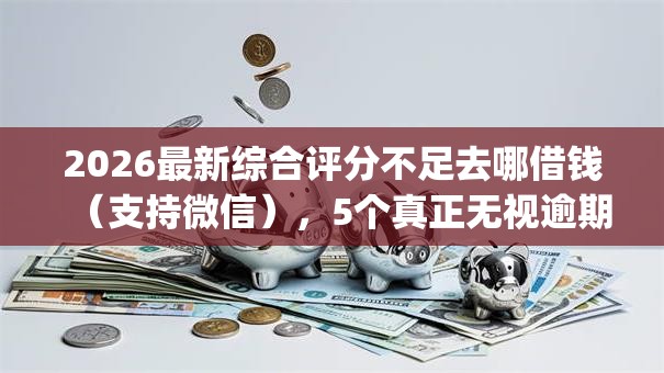 2026最新综合评分不足去哪借钱（支持微信），5个真正无视逾期大数据的网贷app无私分享