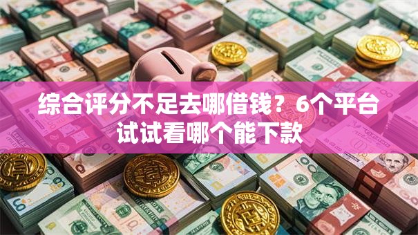 综合评分不足去哪借钱？6个平台试试看哪个能下款