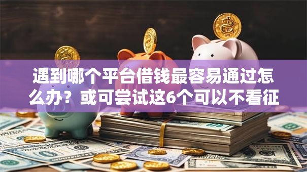 遇到哪个平台借钱最容易通过怎么办?或可尝试这6个可以不看征信就能下款的平台 遇到哪个平台借钱最容易通过怎么办?或可尝试这6个可以不看征信就能下款的平台