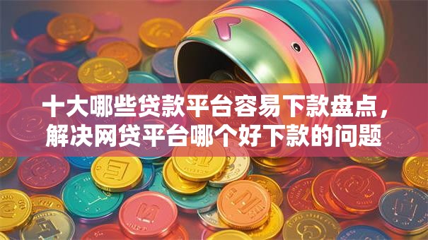 十大哪些贷款平台容易下款盘点，解决网贷平台哪个好下款的问题
