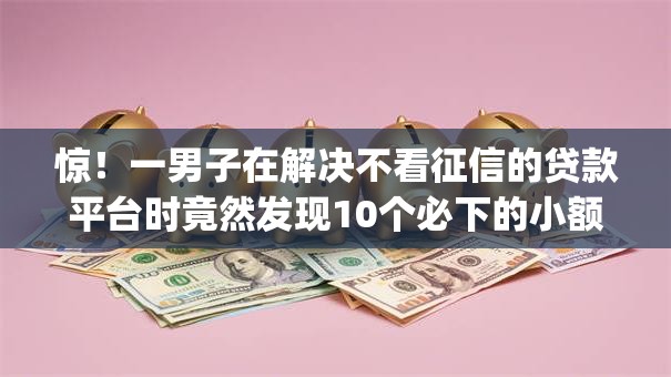 惊！一男子在解决不看征信的贷款平台时竟然发现10个必下的小额贷款app，事后分享了出来