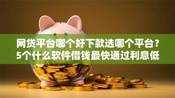 网贷平台哪个好下款选哪个平台？5个什么软件借钱最快通过利息低推荐